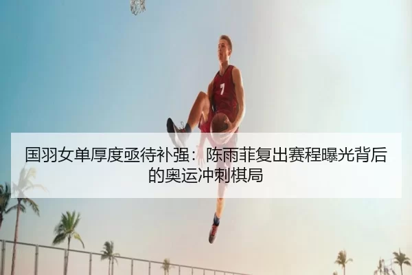 国羽女单厚度亟待补强：陈雨菲复出赛程曝光背后的奥运冲刺棋局