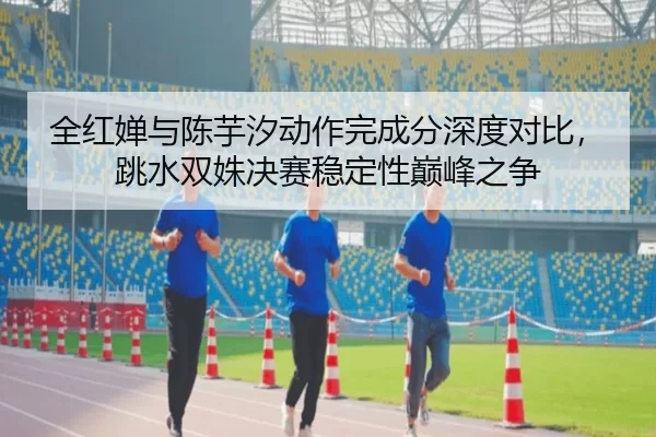 全红婵与陈芋汐动作完成分深度对比，跳水双姝决赛稳定性巅峰之争